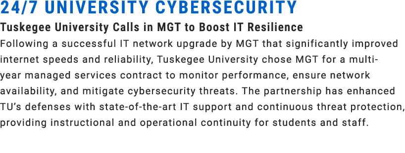 24/7 UNIVERSITY CYBERSECURITY Tuskegee University Calls in MGT to Boost IT Resilience Following a successful IT netwo...
