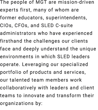 The people of MGT are mission driven experts first, many of whom are former educators, superintendents, CIOs, CFOs, a...