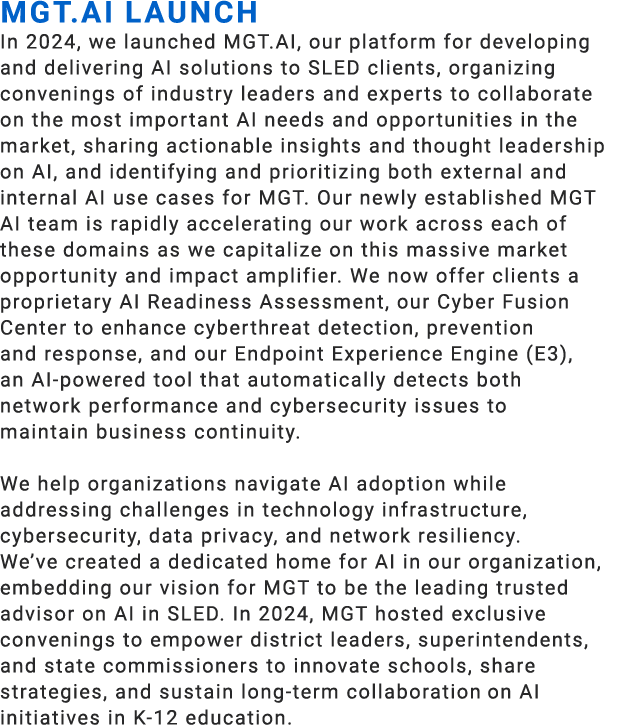 MGT.AI Launch​ In 2024, we launched MGT.AI, our platform for developing and delivering AI solutions to SLED clients, ...