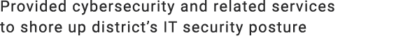 Provided cybersecurity and related services to shore up district’s IT security posture