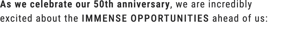 As we celebrate our 50th anniversary, we are incredibly excited about the immense opportunities ahead of us: 
