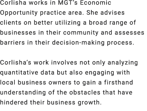 Corlisha works in MGT’s Economic Opportunity practice area. She advises clients on better utilizing a broad range of ...