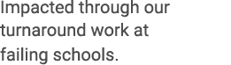 Impacted through our turnaround work at failing schools.