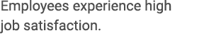 Employees experience high job satisfaction.